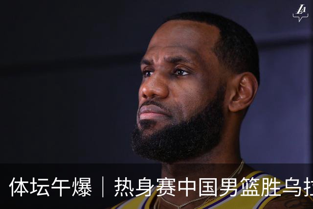 体坛午爆｜热身赛中国男篮胜乌拉圭，马宁主哨今晚中超齐鲁德比