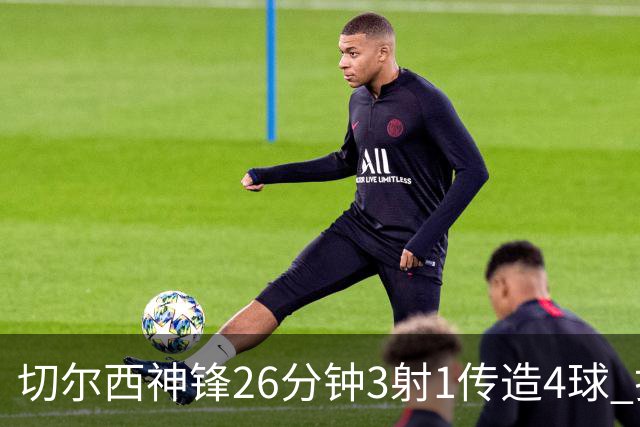切尔西神锋26分钟3射1传造4球 打脸安切洛蒂巴西选人